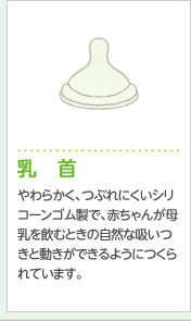 乳 首やわらかく、つぶれにくいシリコーンゴム製で、赤ちゃんが母乳を飲むときの自然な吸いつきと動きができるようにつくられています。