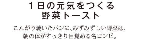 １日の元気をつくる野菜トースト　こんがり焼いたパンに、みずみずしい野菜は、朝の体がすっきり目覚める名コンビ。