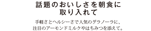 話題のおいしさを朝食に取り入れて　手軽さとヘルシーさで人気のグラノーラに、注目のアーモンドミルクやはちみつを添えて。