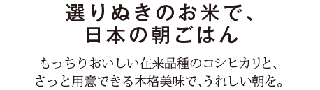 選りぬきのお米で、日本の朝ごはん もっちりおいしい在来品種のコシヒカリと、さっと用意できる本格美味で、うれしい朝を。