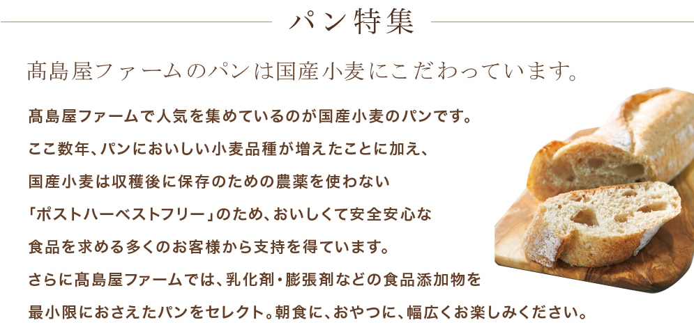 パン特集　高島屋ファームのパンは国産小麦にこだわっています。　高島屋ファームで人気を集めているのが国産小麦のパンです。ここ数年、パンにおいしい小麦品種が増えたことに加え、国産小麦は収穫後に保存のための農薬を使わない「ポストハーベストフリー」のため、おいしくて安全安心な食品を求める多くのお客様から支持を得ています。さらに高島屋ファームでは、乳化剤・膨張剤などの食品添加物を最小限におさえたパンをセレクト。朝食に、おやつに、幅広くお楽しみください。