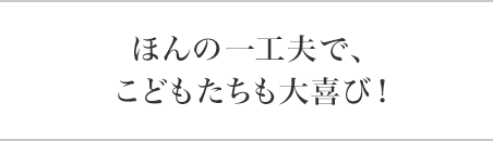 ほんの一工夫で、こどもたちも大喜び！