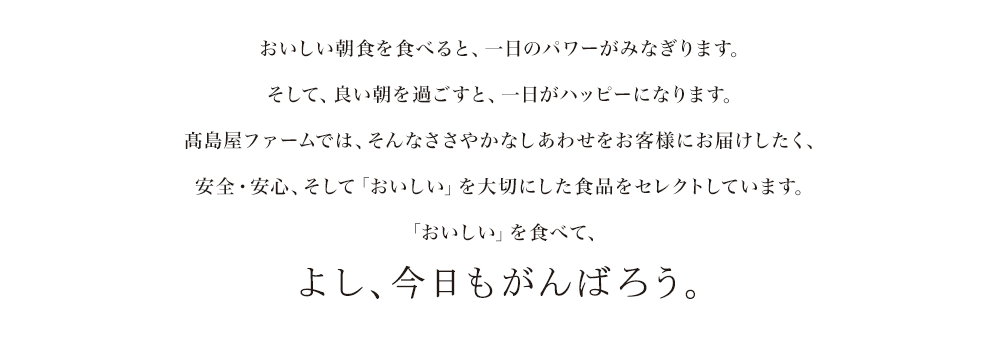 おいしい朝食を食べると、一日のパワーがみなぎります。そして、良い朝を過ごすと、一日がハッピーになります。高島屋ファームでは、そんなささやかなしあわせをお客様にお届けしたく、安全・安心、そして「おいしい」を大切にした食品をセレクトしています。「おいしい」を食べて、よし、今日もがんばろう。