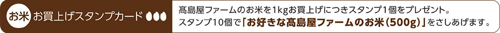 お米お買上げスタンプカード　髙島屋ファームのお米を1kgお買上げにつきスタンプ1個をプレゼント。スタンプ10個で「お好きな髙島屋ファームのお米（500g）」をさしあげます。