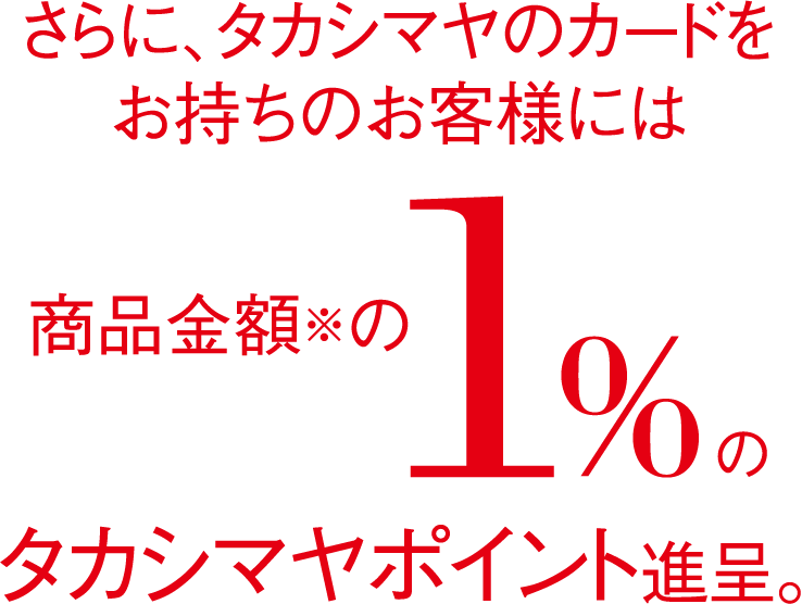 さらに、タカシマヤのカードをお持ちのお客様には商品金額の1%のタカシマヤポイント進呈。