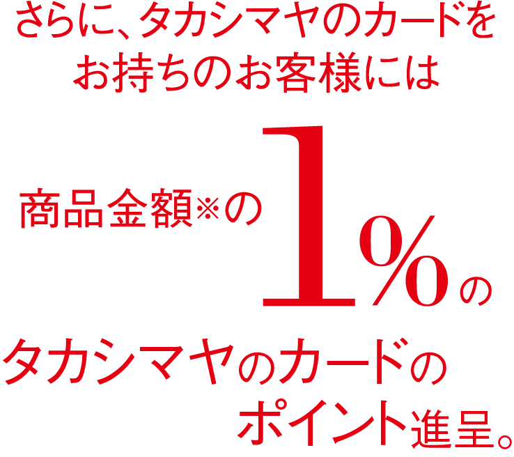 さらに、タカシマヤのカードをお持ちのお客様には商品金額の1%のタカシマヤポイント進呈。