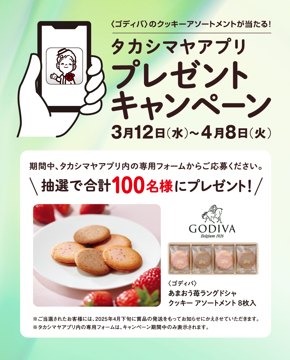 〈ゴディバ〉のクッキーアソートメントが当たる！ タカシマヤアプリ プレゼントキャンペーン 3月12日（水）～4月8日（火） 期間中、タカシマヤアプリ内の専用フォームからご応募ください。 抽選で合計100名様にプレゼント！ 〈ゴディバ〉あまおう苺ラングドシャ クッキー アソートメント 8枚入 ※ご当選されたお客様には、2025年4月下旬に賞品の発送をもってお知らせにかえさせていただきます。 ※タカシマヤアプリ内の専用フォームは、キャンペーン期間中のみ表示されます。