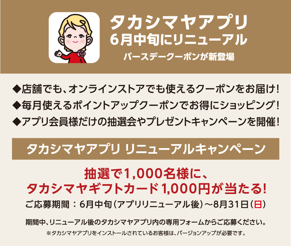 タカシマヤアプリ 6月中旬にリニューアル バースデークーポンが新登場 ◆店舗でも、オンラインストアでも使えるクーポンをお届け!◆毎月使えるポイントアップクーポンでお得にショッピング!◆アプリ会員様だけの抽選会やプレゼントキャンペーンを開催! タカシマヤアプリ リニューアルキャンペーン 抽選で1,000名様に、タカシマヤギフトカード1,000円が当たる！ ご応募期間 ： 6月中旬（アプリリニューアル後）～8月31日（日） 期間中、リニューアル後のタカシマヤアプリ内の専用フォームからご応募ください。※タカシマヤアプリをインストールされているお客様は、バージョンアップが必要です。