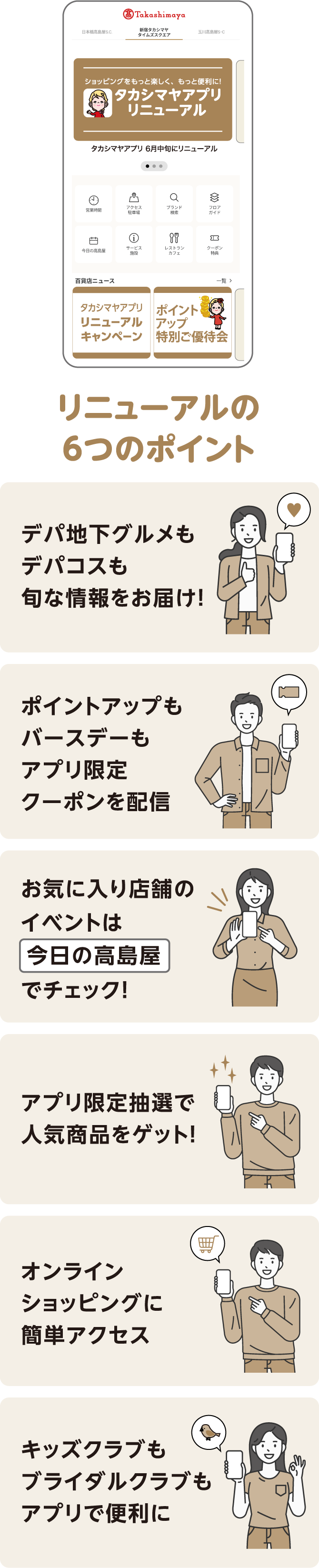 リニューアルの6つのポイント デパ地下グルメもデパコスも旬な情報をお届け！ ポイントアップもバースデーもアプリ限定クーポンを配信 お気に入り店舗のイベントは今日の高島屋でチェック！ アプリ限定抽選で人気商品をゲット！ オンラインショッピングに簡単アクセス キッズクラブもブライダルクラブもアプリで便利に