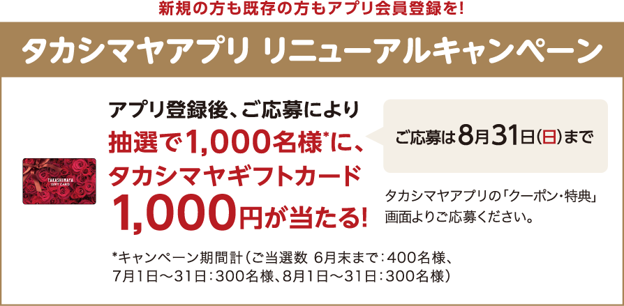 新規の方も既存の方もアプリ会員登録を！ タカシマヤアプリ リニューアルキャンペーン アプリ登録後、ご応募により抽選で1,000名様*に、タカシマヤギフトカード1,000円が当たる！ *キャンペーン期間計（ご当選数 6月末まで：400名様、7月1日～31日：300名様、8月1日～31日：300名様）ご応募は８月31日（日）まで タカシマヤアプリの「クーポン・特典」画面よりご応募ください。
