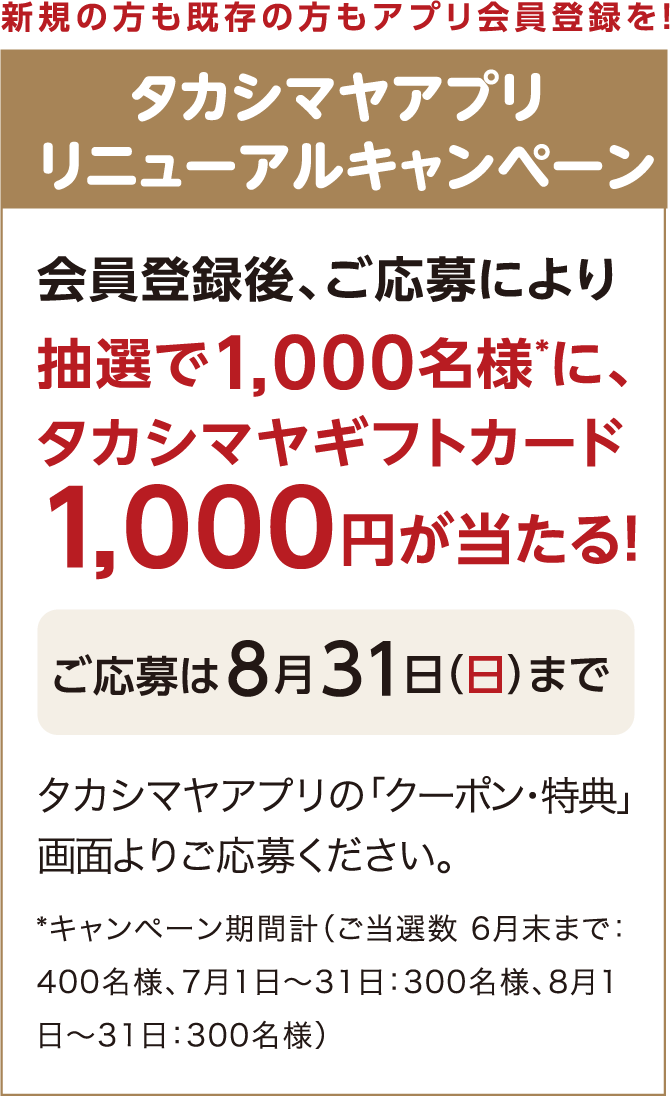 新規の方も既存の方もアプリ会員登録を！ タカシマヤアプリ リニューアルキャンペーン アプリ登録後、ご応募により抽選で1,000名様*に、タカシマヤギフトカード1,000円が当たる！ *キャンペーン期間計（ご当選数 6月末まで：400名様、7月1日～31日：300名様、8月1日～31日：300名様）ご応募は８月31日（日）まで タカシマヤアプリの「クーポン・特典」画面よりご応募ください。