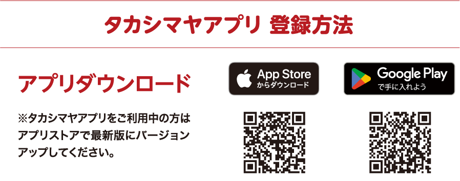 タカシマヤアプリ 登録方法 アプリダウンロード ※タカシマヤアプリをご利用中の方はアプリストアで最新版にバージョンアップしてください。