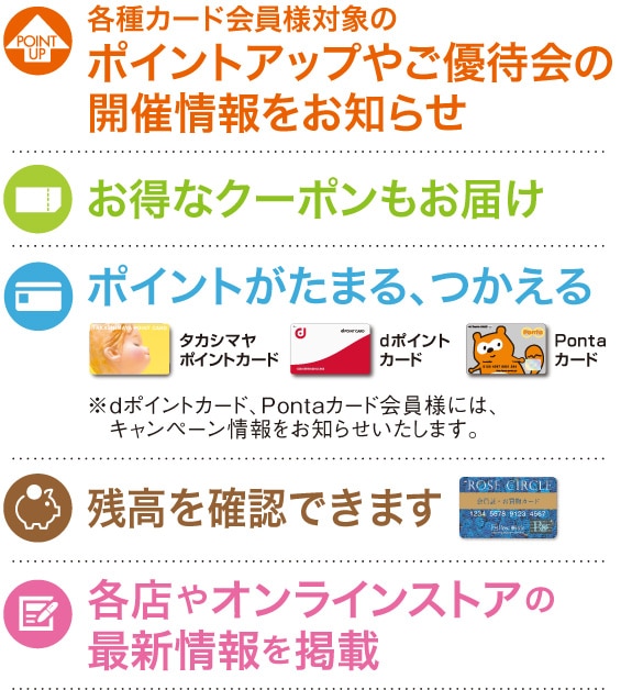 ・各種カード会員様対象のポイントアップやご優待会の開催情報をお知らせ ・お得なクーポンもお届け ・ポイントがたまる、つかえる ・残高を確認できます ・各店やオンラインストアの最新情報を掲載