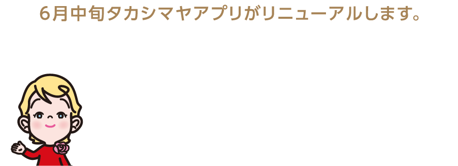 6月中旬タカシマヤアプリがリニューアルします。 ショッピングをもっと楽しく、もっと便利に！ タカシマヤアプリリニューアル