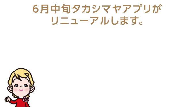 6月中旬タカシマヤアプリがリニューアルします。 ショッピングをもっと楽しく、もっと便利に！ タカシマヤアプリリニューアル