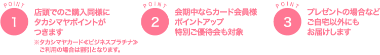 POINT1店頭でのご購入同様に タカシマヤポイントが つきます※タカシマヤカード≪ビジネスプラチナ≫ ご利用の場合は割引となります。POINT2会期中ならカード会員様 ポイントアップ 特別ご優待会も対象POINT3プレゼントの場合など ご自宅以外にも お届けします