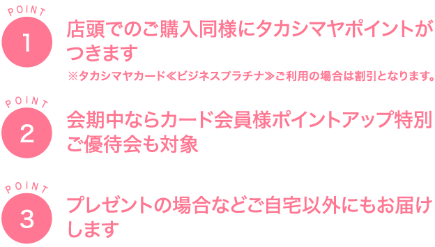 POINT1店頭でのご購入同様に タカシマヤポイントが つきます※タカシマヤカード≪ビジネスプラチナ≫ ご利用の場合は割引となります。POINT2会期中ならカード会員様 ポイントアップ 特別ご優待会も対象POINT3プレゼントの場合など ご自宅以外にも お届けします