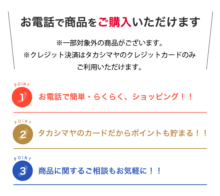お電話で商品をご購入いただけます ※一部対象外の商品がございます。※クレジット決済はタカシマヤのクレジットカードのみご利用いただけます。