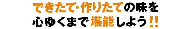 できたて・作りたての味を心ゆくまで堪能しよう！！