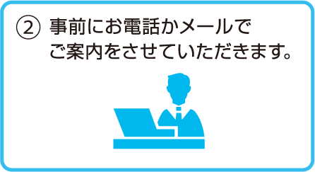 2.事前にお電話かメールでご案内をさせていただきます。