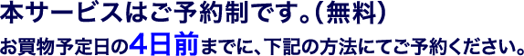 本サービスはご予約制です。（無料）お買物予定日の4日前までに、下記の方法にてご予約ください。