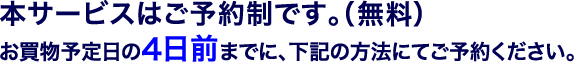 本サービスはご予約制です。（無料）お買物予定日の4日前までに、下記の方法にてご予約ください。