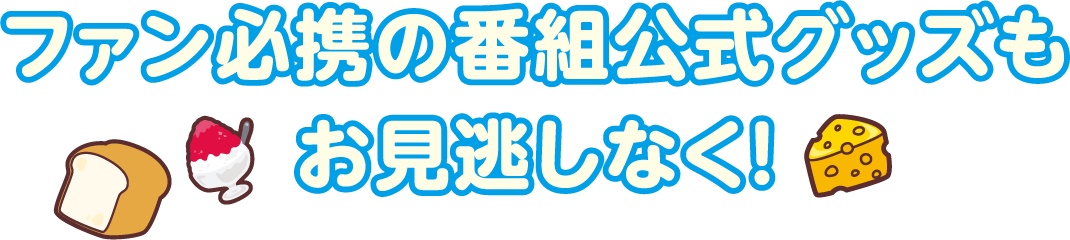 ファン必携の番組公式グッズもお見逃しなく！