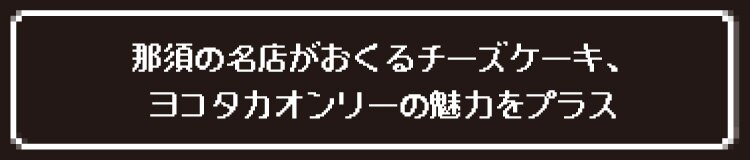 那須の名店がおくるチーズケーキ、ヨコタカオンリーの魅力をプラス