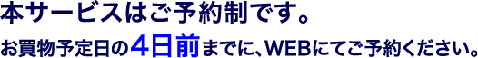 本サービスはご予約制です。（無料）お買物予定日の4日前までに、WEBにてご予約ください。