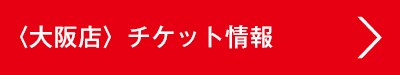 〈大阪店〉チケット情報