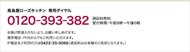 高島屋ローズキッチン 専用ダイヤル 0120-393-382 通話料無料 受付時間：午前9時～午後6時　お掛け間違えのないよう、お願い申しあげます。携帯電話・PHSからでもご利用いただけます。IP電話をご利用の方は0422-35-0066（通話料はお客様のご負担となります。）