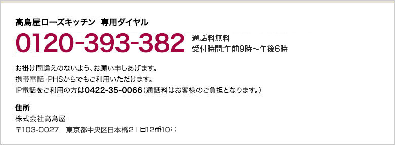 高島屋ローズキッチン 専用ダイヤル 0120-393-382 通話料無料 受付時間：午前9時～午後6時 お掛け間違えのないよう、お願い申しあげます。携帯電話・PHSからでもご利用いただけます。IP電話をご利用の方は0422-35-0066（通話料はお客様のご負担となります。）住所 株式会社高島屋 〒103-0027　東京都中央区日本橋2丁目12番10号