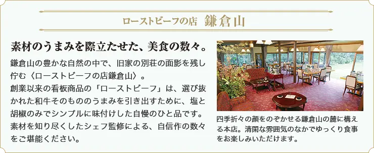 ローストビーフの店 鎌倉山 素材のうまみを際立たせた、美食の数々。鎌倉山の豊かな自然の中で、旧家の別荘の面影を残し佇む＜ローストビーフの店鎌倉山＞。 創業以来の看板商品の「ローストビーフ」は、選び抜かれた和牛そのもののうまみを引き出すために、塩と胡椒のみでシンプルに味付けした自慢のひと品です。素材を知り尽くしたシェフ監修による、自信作の数々をご堪能ください。 四季折々の顔をのぞかせる鎌倉山の麓に構える本店。清閑な雰囲気のなかでゆっくり食事をお楽しみいただけます。