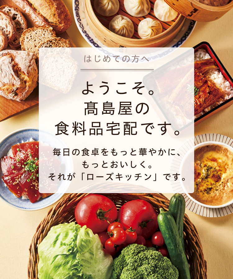 はじめての方へ ようこそ。髙島屋の食料品宅配です。毎日の食卓をもっと華やかに、もっとおいしく。それが「ローズキッチン」です。