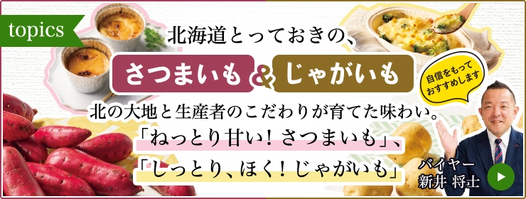 topics 北海道とっておきの、さつまいも＆じゃがいも 北の大地と生産者のこだわりが育てた味わい。 「ねっとり甘い！さつまいも」、「しっとり、ほく！じゃがいも」 バイヤー 新井 将士 自信をもっておすすめします