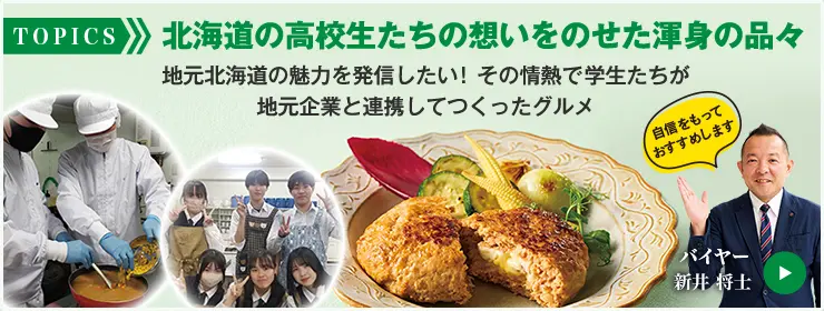 TOPICS 北海道の高校生たちの想いをのせた渾身の品々 地元北海道の魅力を発信したい！その情熱で学生たちが地元企業と連携してつくったグルメ 自信をもっておすすめします バイヤー 新井 将士