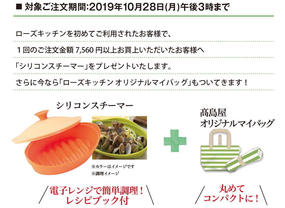 対象ご注文期間：2019年10月28日（月）午後3時まで ローズキッチンを初めてご利用されたお客様で、1回のご注文金額7,560円以上お買上げいただいたお客様へ、「シリコンスチーマー」をプレゼントいたします。さらに今なら「ローズキッチン オリジナルマイバッグ」もついてきます！ シリコンスチーマー ※カラーはイメージです ※調理イメージ 電子レンジで簡単調理！ レシピブック付 高島屋オリジナルマイバッグ 丸めてコンパクトに！