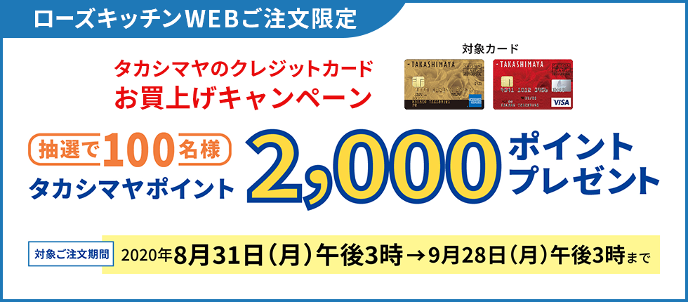 ローズキッチンWEBご注文限定 タカシマヤのクレジットカードお買上げキャンペーン 抽選で100名様 タカシマヤポイント2,000ポイントプレゼント 対象ご注文期間 2020年8月31日（月）午後3時→9月28日（月）午後3時まで