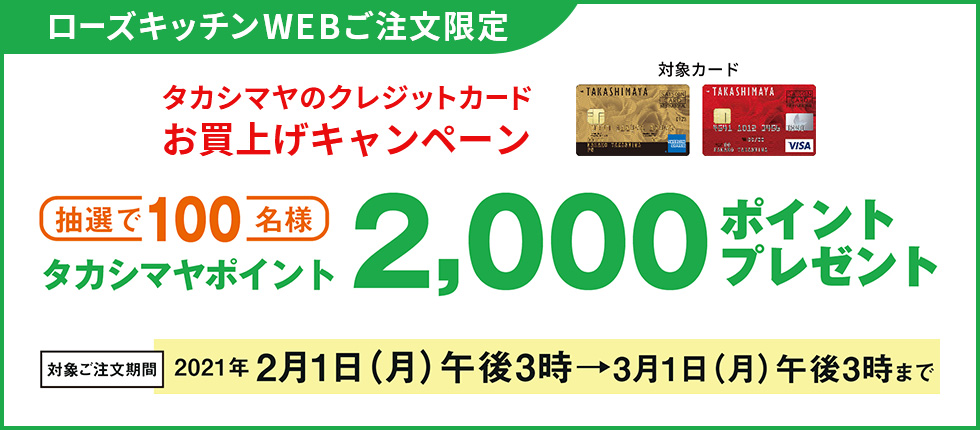 ローズキッチンWEBご注文限定 タカシマヤのクレジットカードお買上げキャンペーン 抽選で100名様 タカシマヤポイント2,000ポイントプレゼント 対象ご注文期間 2021年2月1日（月）午後3時→3月1日（月）午後3時まで