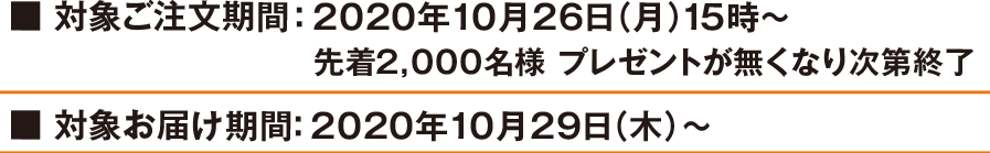 対象ご注文期間:2020年10月26日(月)15時～ 先着2,000名様 プレゼントが無くなり次第終了 対象お届け期間:2020年10月29日(木)～