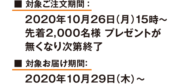 対象ご注文期間:2020年10月26日(月)15時～ 先着2,000名様 プレゼントが無くなり次第終了 対象お届け期間:2020年10月29日(木)～