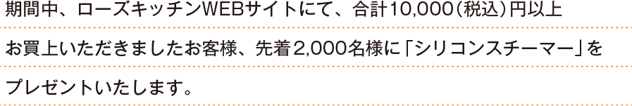 期間中、ローズキッチンWEBサイトにて、合計10,000（税込）円以上お買上いただきましたお客様、先着2,000名様に「シリコンスチーマー」をプレゼントいたします。