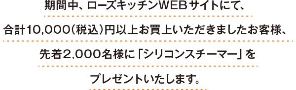 期間中、ローズキッチンWEBサイトにて、合計10,000（税込）円以上お買上いただきましたお客様、先着2,000名様に「シリコンスチーマー」をプレゼントいたします。