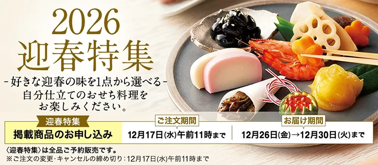 2026 迎春特集 好きな迎春の味を1点から選べる自分仕立てのおせち料理をお楽しみください。 迎春特集 掲載商品のお申し込み ご注文期間 12月17日(水)午前11時まで お届け期間 12月26日(金)→12月30日(火)まで 〈迎春特集〉は全品ご予約販売です。 ※ご注文の変更・キャンセルの締め切り：12月17日(水)午前11時まで