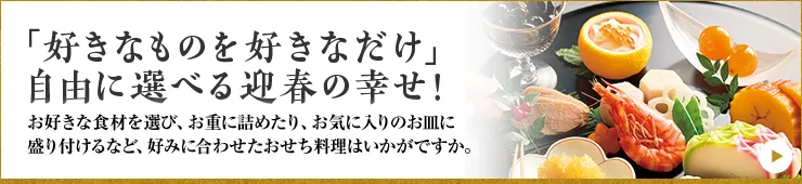 「好きなものを好きなだけ」自由に選べる迎春の幸せ! お好きな食材を選び、お重に詰めたり、お気に入りのお皿に盛り付けるなど、好みに合わせたおせち料理はいかがですか。