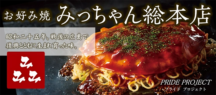 PRIDE PROJECT お好み焼 みっちゃん総本店 昭和二十五年。戦後の広島で復興とともに生まれ育った味。