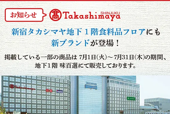 お知らせ 新宿タカシマヤ地下1階食料品フロアにも新ブランドが登場！ 掲載している一部の商品は7月1日（火）～7月31日（木）の期間、地下1階 味百選にて販売しております。