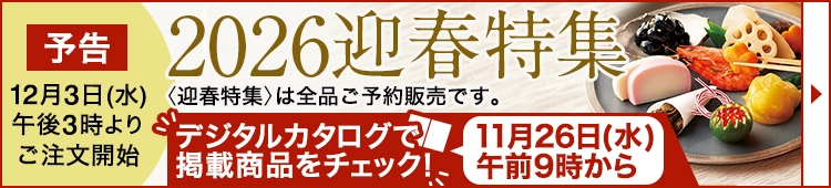 予告 12月3日(水) 午後3時より ご注文開始2026迎春特集 〈迎春特集〉は全品ご予約販売です。 デジタルカタログで掲載商品をチェック！ 11月26日(水) 午前9時から