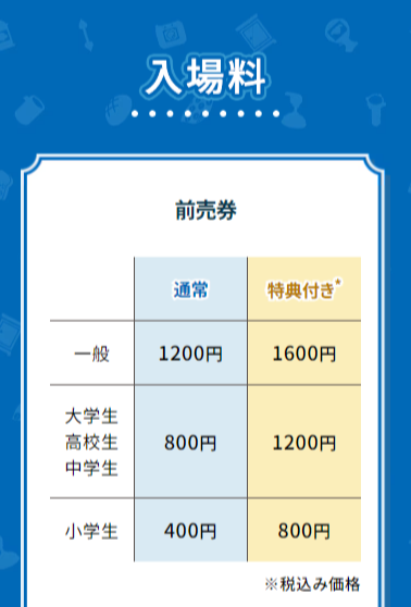 前売り券価格:一般:1200円(通常)1600円(特典付き)大学生高校生中学生:800円(通常)1200円(特典付き)小学生:400円(通常)800円(特典付き)