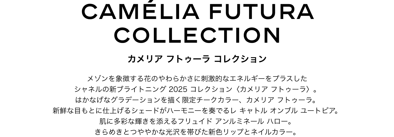 カメリア フトゥーラ コレクション  メゾンを象徴する花のやわらかさに刺激的なエネルギーをプラスしたシャネルの新ブライトニング 2025 コレクション〈カメリア フトゥーラ〉。はかなげなグラデーションを描く限定チークカラー、カメリア フトゥーラ。新鮮な目もとに仕上げるシェードがハーモニーを奏でるレ キャトル オンブル ユートピア。肌に多彩な輝きを添えるフリュイド アンルミネール ハロー。きらめきとつややかな光沢を帯びた新色リップとネイルカラー。